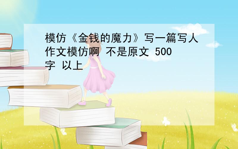 模仿《金钱的魔力》写一篇写人作文模仿啊 不是原文 500字 以上