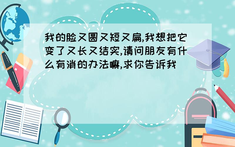 我的脸又圆又短又扁,我想把它变了又长又结实,请问朋友有什么有消的办法嘛,求你告诉我