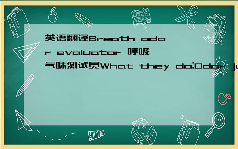 英语翻译Breath odor evaluator 呼吸气味测试员What they do:Odor judges smell nasty morning breath or breath “insulted” with strong scents,like garlic or coffee.They rate the breath on a scale from one to nine,one being the worst.To test