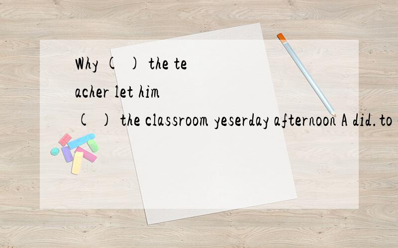 Why ( ) the teacher let him ( ) the classroom yeserday afternoon A did.to clean B does.clean还有两个