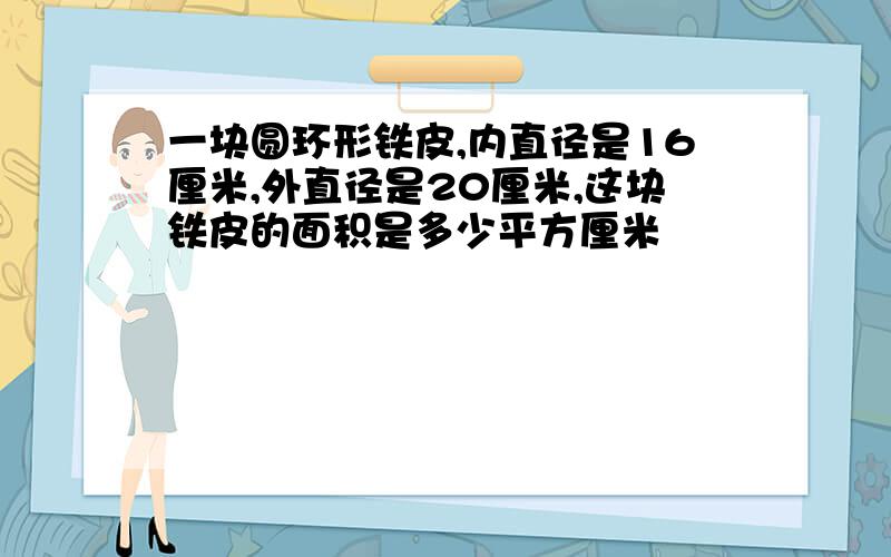 一块圆环形铁皮,内直径是16厘米,外直径是20厘米,这块铁皮的面积是多少平方厘米