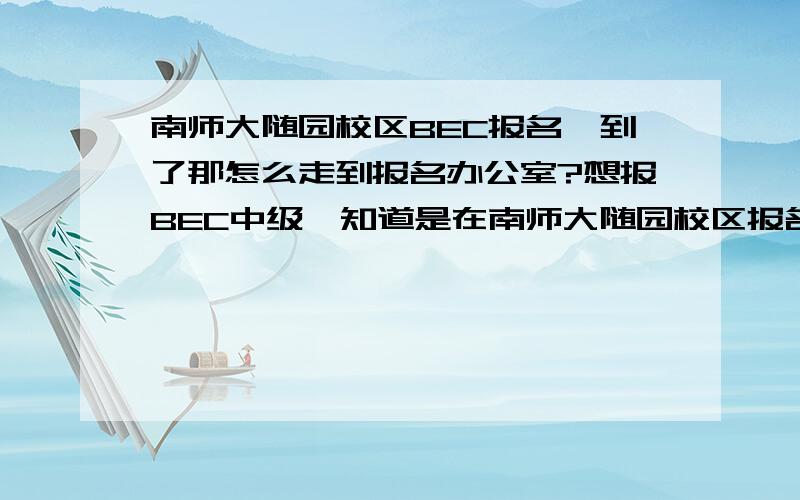 南师大随园校区BEC报名,到了那怎么走到报名办公室?想报BEC中级,知道是在南师大随园校区报名,但是到了那儿不知道怎么走到报名确切的地点啊,比如说什么楼第几层几零几等等……