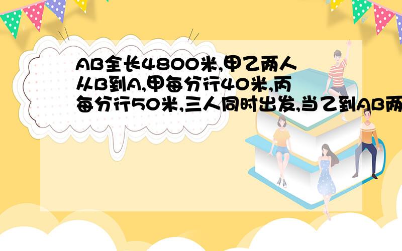 AB全长4800米,甲乙两人从B到A,甲每分行40米,丙每分行50米,三人同时出发,当乙到AB两地中点时,甲乙相距800米,这时,乙丙相距多少米?写出各种可能的情况.