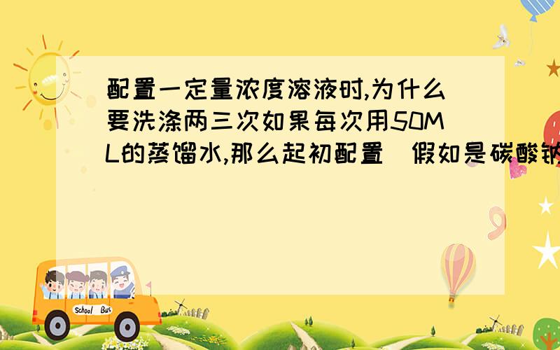 配置一定量浓度溶液时,为什么要洗涤两三次如果每次用50ML的蒸馏水,那么起初配置（假如是碳酸钠）时到底该加多少ML的水呢?还是多少都可以,只要最后小于容量瓶刻度?