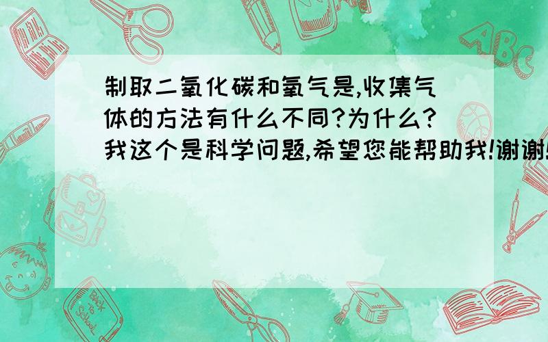 制取二氧化碳和氧气是,收集气体的方法有什么不同?为什么?我这个是科学问题,希望您能帮助我!谢谢!