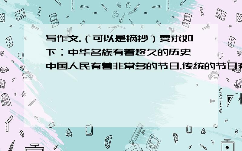 写作文.（可以是摘抄）要求如下：中华名族有着悠久的历史,中国人民有着非常多的节日.传统的节日有纯洁、元宵节、中秋节……现代的节日有妇女节、劳动节、儿童节、教师节、国庆节,还