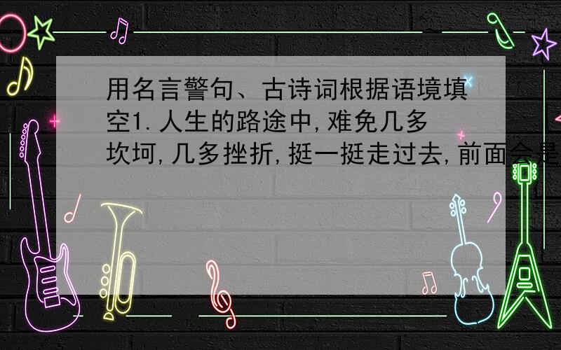 用名言警句、古诗词根据语境填空1.人生的路途中,难免几多坎坷,几多挫折,挺一挺走过去,前面会是一片光明的天地,可用诗句：——————表达2.波兰音乐家肖邦至死不忘祖国的情怀,可用诗