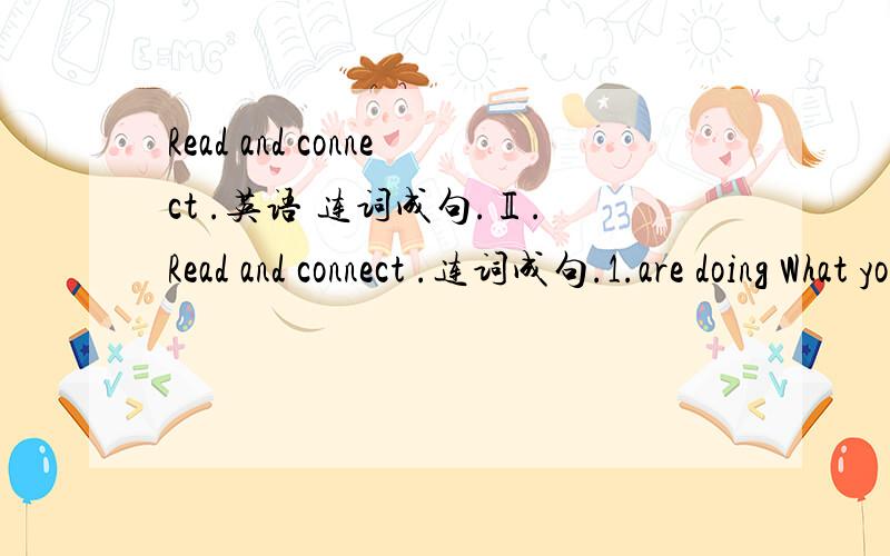 Read and connect .英语 连词成句.Ⅱ.Read and connect .连词成句.1.are doing What you ________________________________________ 2.am I TV watching________________________________________ .3.is What she doing ___________________________________