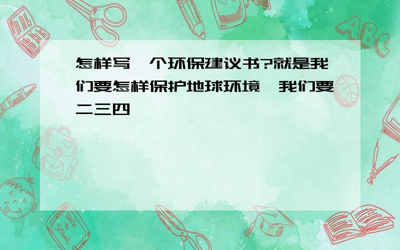 怎样写一个环保建议书?就是我们要怎样保护地球环境一我们要二三四