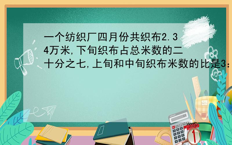 一个纺织厂四月份共织布2.34万米,下旬织布占总米数的二十分之七,上旬和中旬织布米数的比是3：4要说出每一步的原因快