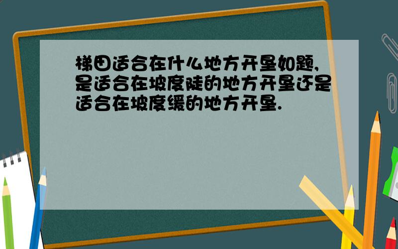 梯田适合在什么地方开垦如题,是适合在坡度陡的地方开垦还是适合在坡度缓的地方开垦.