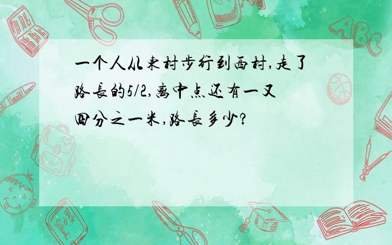 一个人从东村步行到西村,走了路长的5/2,离中点还有一又四分之一米,路长多少?