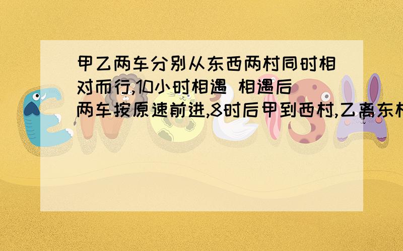 甲乙两车分别从东西两村同时相对而行,10小时相遇 相遇后两车按原速前进,8时后甲到西村,乙离东村还有100千米 求两地距离