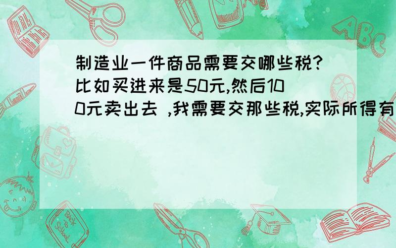 制造业一件商品需要交哪些税?比如买进来是50元,然后100元卖出去 ,我需要交那些税,实际所得有多少?