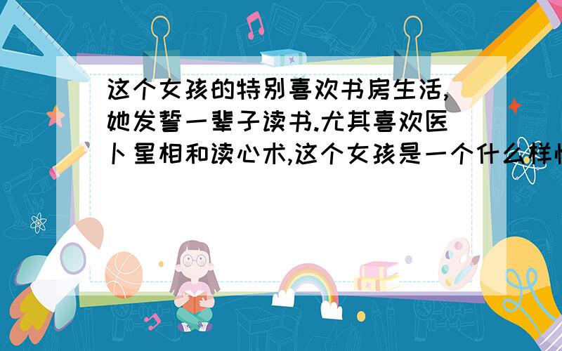 这个女孩的特别喜欢书房生活,她发誓一辈子读书.尤其喜欢医卜星相和读心术,这个女孩是一个什么样性格的女孩子?这个女孩子难道一点优点都没有吗?医卜星相是古代圣贤所作,是宇宙的自然