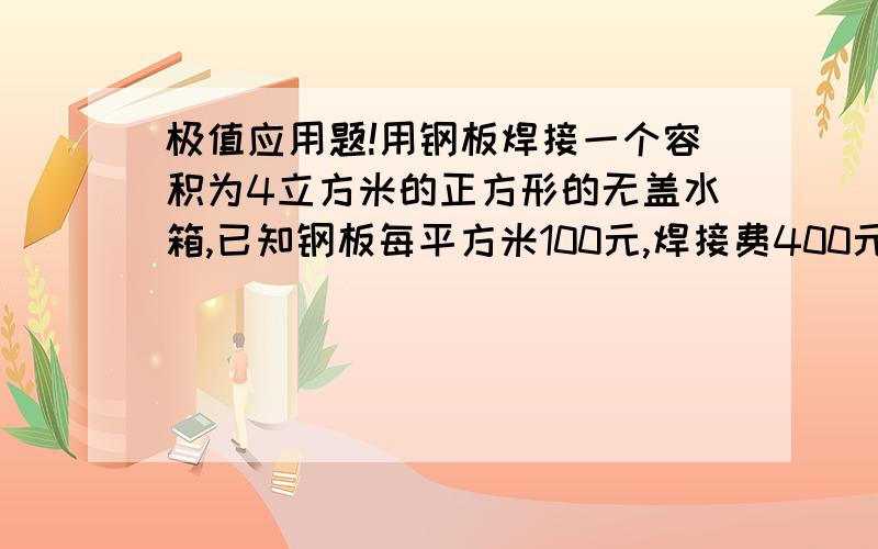 极值应用题!用钢板焊接一个容积为4立方米的正方形的无盖水箱,已知钢板每平方米100元,焊接费400元,问水箱的尺寸如何选择,可使总费用最低?最低总费是多少?注：我的数学公式不好,