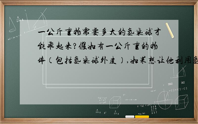 一公斤重物需要多大的氢气球才能飞起来?假如有一公斤重的物体（包括氢气球外皮）,如果想让他利用氢气球自由飞离地面,需要把气球做到多大?另外是否需要带动更重的物体就需要等比体积