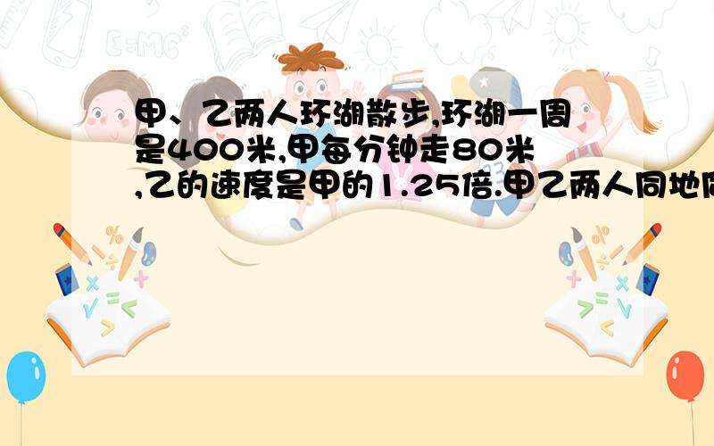 甲、乙两人环湖散步,环湖一周是400米,甲每分钟走80米,乙的速度是甲的1.25倍.甲乙两人同地同向而行.多时间两人相遇?