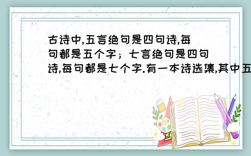 古诗中,五言绝句是四句诗,每句都是五个字；七言绝句是四句诗,每句都是七个字.有一本诗选集,其中五言