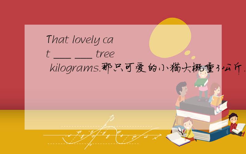 That lovely cat ___ ___ tree kilograms.那只可爱的小猫大概重3公斤.