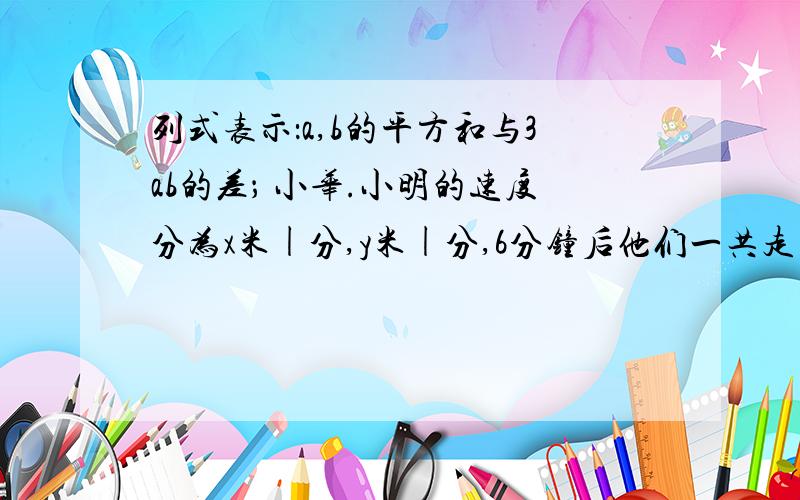 列式表示：a,b的平方和与3ab的差； 小华.小明的速度分为x米|分,y米|分,6分钟后他们一共走了多少米?正方形的边长为a,边长增加4后,面积增加了多少?