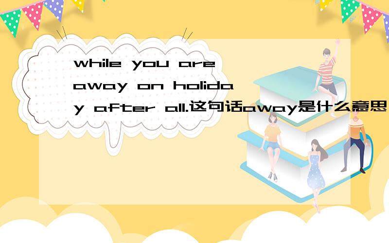 while you are away on holiday after all.这句话away是什么意思,如何翻译