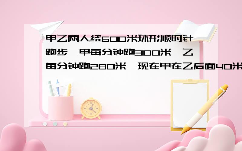 甲乙两人绕600米环形顺时针跑步,甲每分钟跑300米,乙每分钟跑280米,现在甲在乙后面40米甲第二次追上乙要几分钟