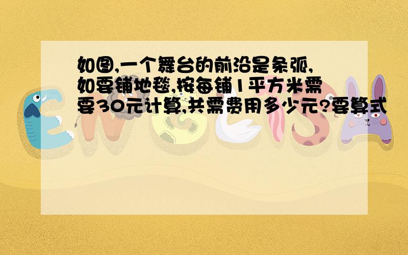 如图,一个舞台的前沿是条弧,如要铺地毯,按每铺1平方米需要30元计算,共需费用多少元?要算式