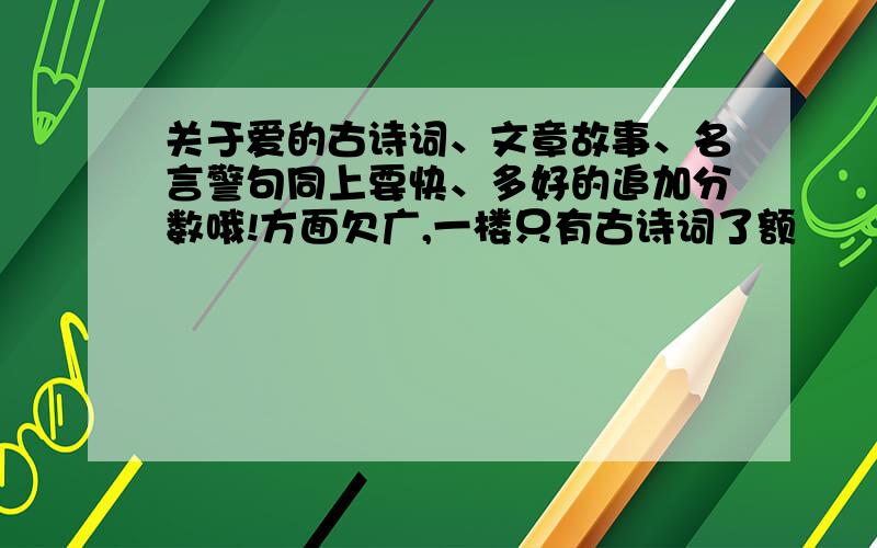 关于爱的古诗词、文章故事、名言警句同上要快、多好的追加分数哦!方面欠广,一楼只有古诗词了额