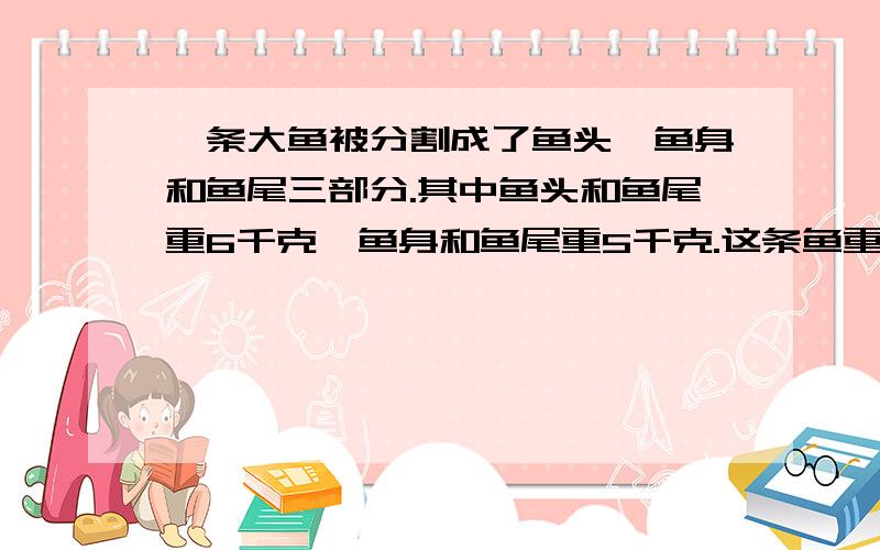 一条大鱼被分割成了鱼头,鱼身和鱼尾三部分.其中鱼头和鱼尾重6千克,鱼身和鱼尾重5千克.这条鱼重多少千克?