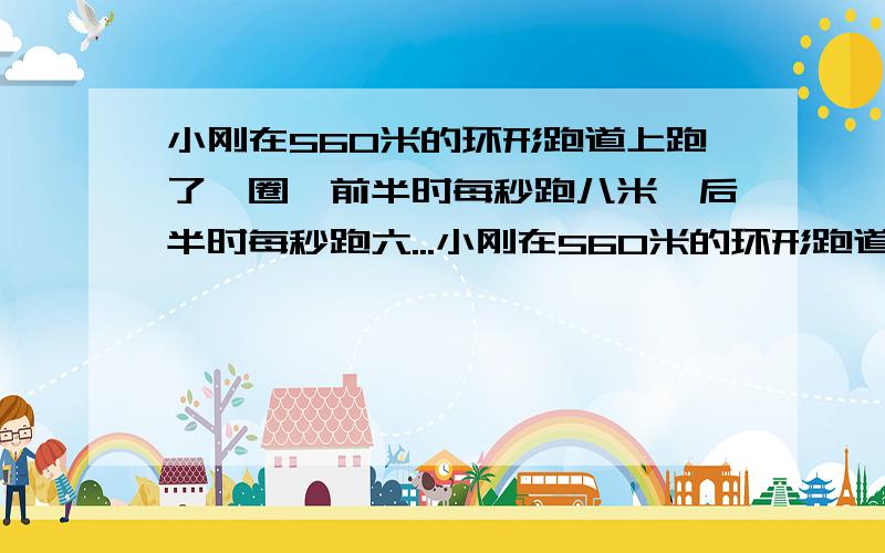 小刚在560米的环形跑道上跑了一圈,前半时每秒跑八米,后半时每秒跑六...小刚在560米的环形跑道上跑了一圈,前半时每秒跑八米,后半时每秒跑六米,小刚跑后半程用了多少秒?