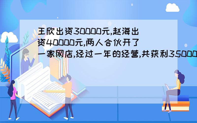 王欣出资30000元,赵海出资40000元,两人合伙开了一家网店,经过一年的经营,共获利35000元.两人按出资多少的比分配,王欣和赵海各分得多少元?