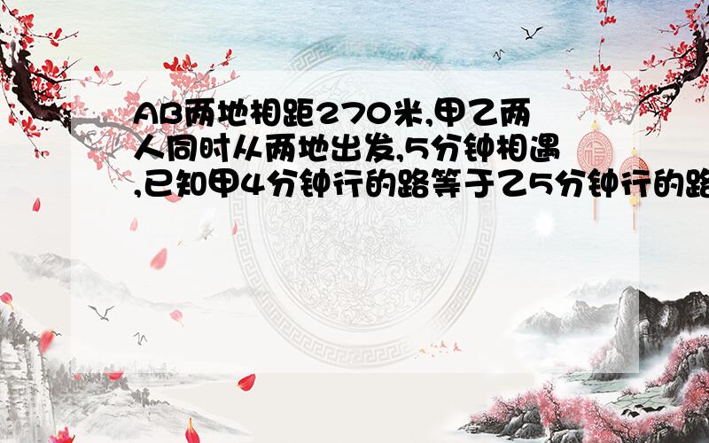 AB两地相距270米,甲乙两人同时从两地出发,5分钟相遇,已知甲4分钟行的路等于乙5分钟行的路.甲乙两人每分钟各行多少米?别用方程，用算术