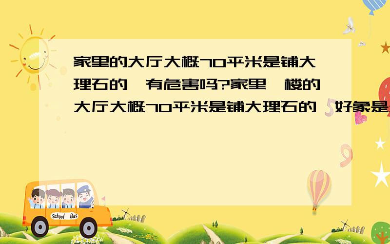 家里的大厅大概70平米是铺大理石的,有危害吗?家里一楼的大厅大概70平米是铺大理石的,好象是天然大理石.有十几年了.是棕红色的,上面还有芝麻大小的一点点的黑纹,也有一些白点纹.有危害