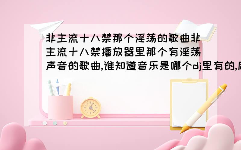 非主流十八禁那个淫荡的歌曲非主流十八禁播放器里那个有淫荡声音的歌曲,谁知道音乐是哪个dj里有的,麻烦帮帮忙找找啦,