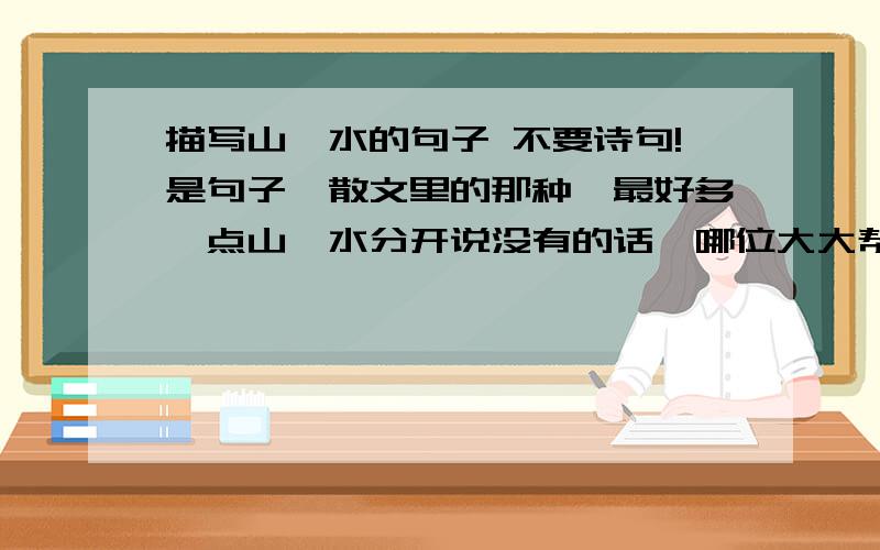 描写山、水的句子 不要诗句!是句子,散文里的那种,最好多一点山、水分开说没有的话,哪位大大帮我写两句也行!有好的我会加分的!