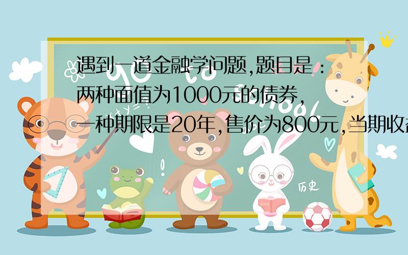 遇到一道金融学问题,题目是：两种面值为1000元的债券,一种期限是20年,售价为800元,当期收益率为15%；另一种期限是一年,售价800元,当期收益率为5%,问那一种债券的到期收益率高?要求从到期收