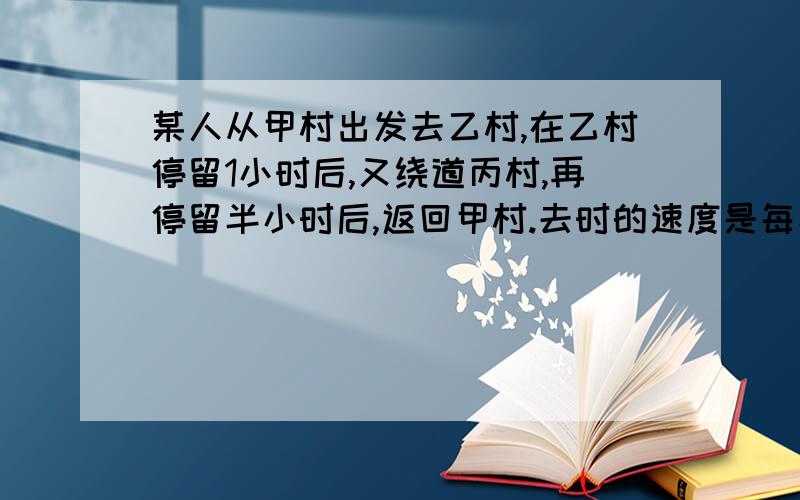 某人从甲村出发去乙村,在乙村停留1小时后,又绕道丙村,再停留半小时后,返回甲村.去时的速度是每小时5千米,回来的速度是每小时4千米,来回（包括停留时间在内）一共用6小时30分钟.如果回