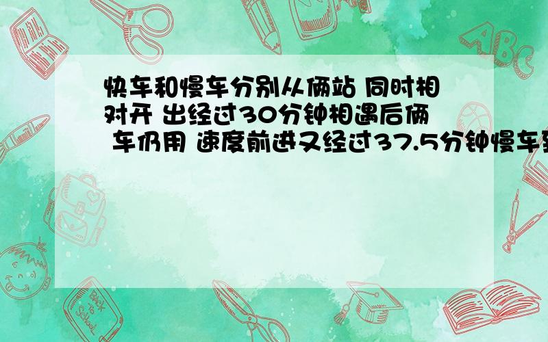 快车和慢车分别从俩站 同时相对开 出经过30分钟相遇后俩 车仍用 速度前进又经过37.5分钟慢车到达甲乙两快车和慢车分别从俩站 同时相对开  出经过30分钟相遇后俩 车仍用原 速度前进又经