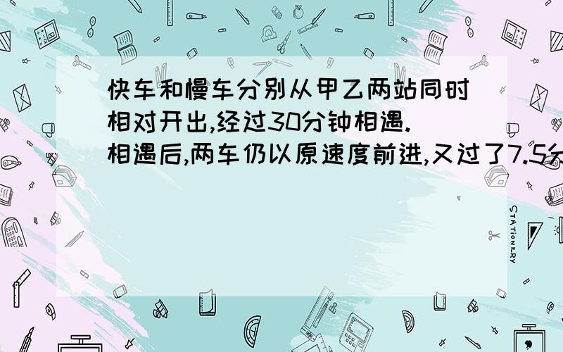 快车和慢车分别从甲乙两站同时相对开出,经过30分钟相遇.相遇后,两车仍以原速度前进,又过了7.5分钟,慢车到达甲乙两站的中点,当快车到达乙站时,慢车离甲站还有20千米,甲乙两站相距多少千