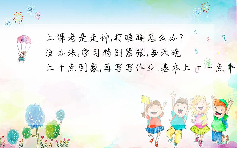 上课老是走神,打瞌睡怎么办?没办法,学习特别紧张,每天晚上十点到家,再写写作业,基本上十一点半才睡,第二天五点五十必须起床.上课的时候时常走神（想漫画之类的或发呆）,控制不住想睡