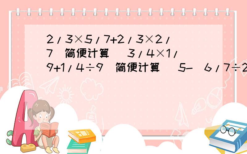 2/3×5/7+2/3×2/7（简便计算） 3/4×1/9+1/4÷9（简便计算） 5-（6/7÷2/3×5/7+2/3×2/7（简便计算）3/4×1/9+1/4÷9（简便计算）5-（6/7÷3/14+3/16）（简便计算）