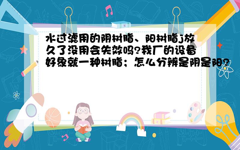 水过滤用的阴树脂、阳树脂j放久了没用会失效吗?我厂的设备好象就一种树脂；怎么分辨是阴是阳?