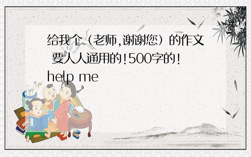 给我个（老师,谢谢您）的作文 要人人通用的!500字的!help me