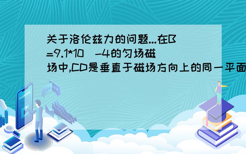 关于洛伦兹力的问题...在B=9.1*10^-4的匀场磁场中,CD是垂直于磁场方向上的同一平面上的两点,相距d=0.05m,磁场中运动的电子经过C时,速度方向与CD成30度,而后又通过D点.求电子在磁场中运动的速