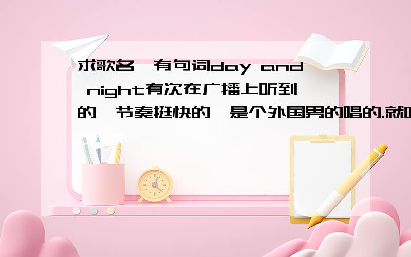 求歌名,有句词day and night有次在广播上听到的,节奏挺快的,是个外国男的唱的.就听出了出现频率特高的这么一句话day and night,不是迈克尔杰克逊的 最好能有下载连接,我找了好多都不是.在HIT FM