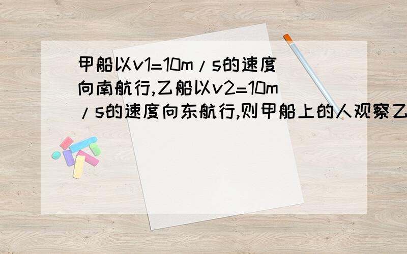 甲船以v1=10m/s的速度向南航行,乙船以v2=10m/s的速度向东航行,则甲船上的人观察乙船的速度（）,向（）航