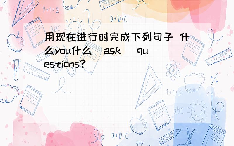 用现在进行时完成下列句子 什么you什么(ask) questions?