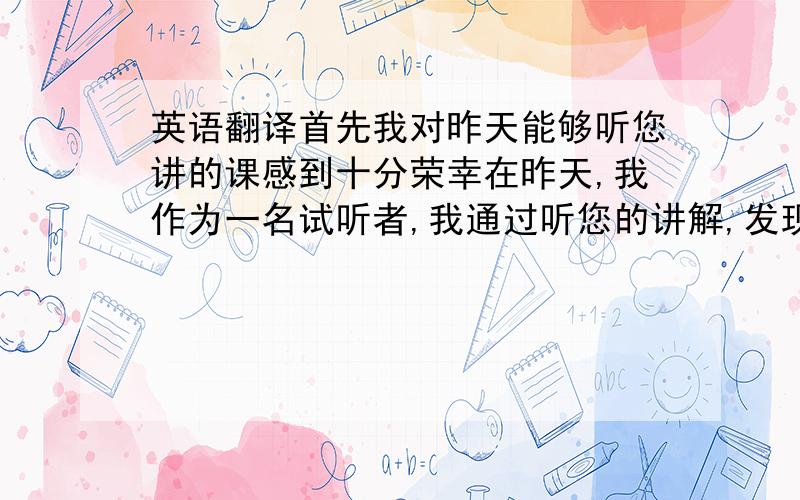 英语翻译首先我对昨天能够听您讲的课感到十分荣幸在昨天,我作为一名试听者,我通过听您的讲解,发现了自己与包九中,包钢一中,包钢五中的许多同学的差距很大说句实在话,一直以来,我认我