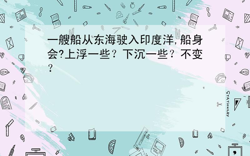 一艘船从东海驶入印度洋,船身会?上浮一些？下沉一些？不变？